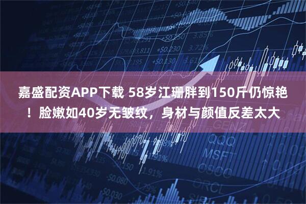 嘉盛配资APP下载 58岁江珊胖到150斤仍惊艳！脸嫩如40岁无皱纹，身材与颜值反差太大