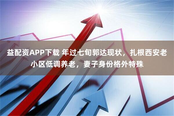 益配资APP下载 年过七旬郭达现状，扎根西安老小区低调养老，妻子身份格外特殊