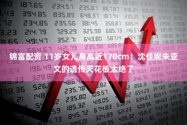 锦富配资 11岁女儿身高近170cm！沈佳妮朱亚文的遗传天花板太绝了