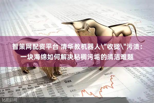 智策网配资平台 清华教机器人＂收拢＂污渍：一块海绵如何解决粘稠污垢的清洁难题