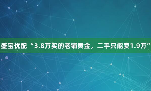 盛宝优配 “3.8万买的老铺黄金，二手只能卖1.9万”